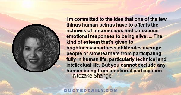 I'm committed to the idea that one of the few things human beings have to offer is the richness of unconscious and conscious emotional responses to being alive. ... The kind of esteem that's given to