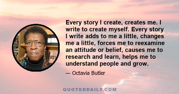 Every story I create, creates me. I write to create myself. Every story I write adds to me a little, changes me a little, forces me to reexamine an attitude or belief, causes me to research and learn, helps me to