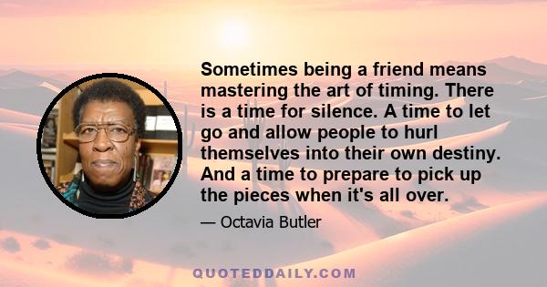 Sometimes being a friend means mastering the art of timing. There is a time for silence. A time to let go and allow people to hurl themselves into their own destiny. And a time to prepare to pick up the pieces when it's