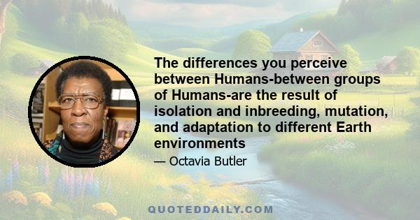 The differences you perceive between Humans-between groups of Humans-are the result of isolation and inbreeding, mutation, and adaptation to different Earth environments