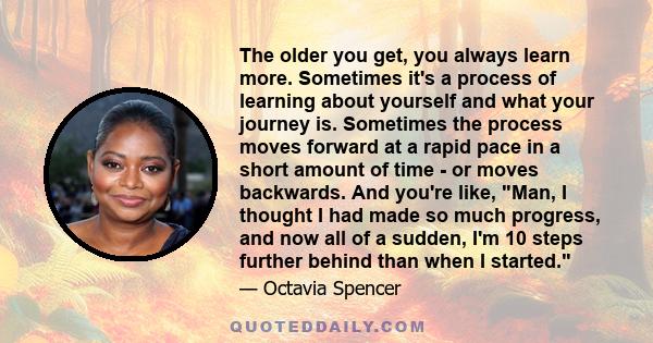 The older you get, you always learn more. Sometimes it's a process of learning about yourself and what your journey is. Sometimes the process moves forward at a rapid pace in a short amount of time - or moves backwards.