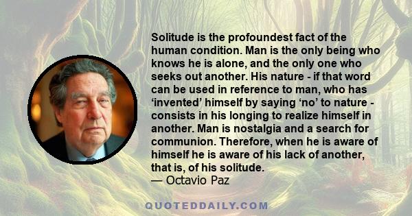 Solitude is the profoundest fact of the human condition. Man is the only being who knows he is alone, and the only one who seeks out another. His nature - if that word can be used in reference to man, who has ‘invented’