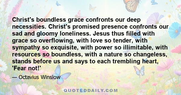 Christ's boundless grace confronts our deep necessities. Christ's promised presence confronts our sad and gloomy loneliness. Jesus thus filled with grace so overflowing, with love so tender, with sympathy so exquisite,