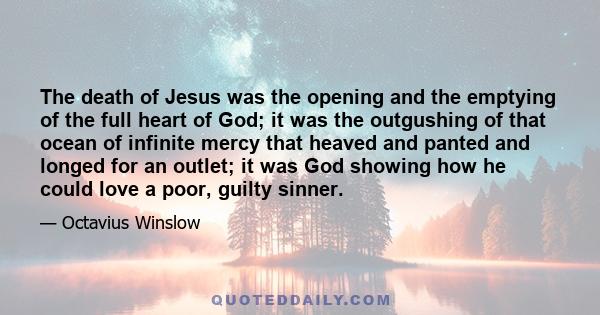 The death of Jesus was the opening and the emptying of the full heart of God; it was the outgushing of that ocean of infinite mercy that heaved and panted and longed for an outlet; it was God showing how he could love a