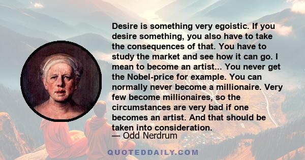 Desire is something very egoistic. If you desire something, you also have to take the consequences of that. You have to study the market and see how it can go. I mean to become an artist... You never get the Nobel-price