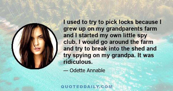 I used to try to pick locks because I grew up on my grandparents farm and I started my own little spy club. I would go around the farm and try to break into the shed and try spying on my grandpa. It was ridiculous.
