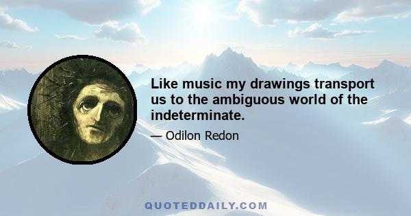 Like music my drawings transport us to the ambiguous world of the indeterminate.