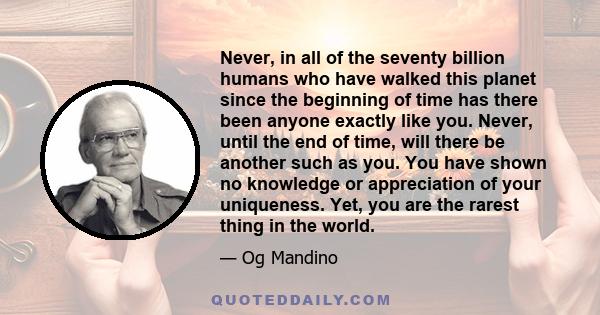 Never, in all of the seventy billion humans who have walked this planet since the beginning of time has there been anyone exactly like you. Never, until the end of time, will there be another such as you. You have shown