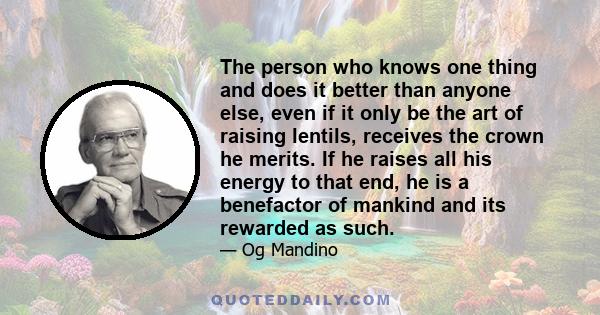 The person who knows one thing and does it better than anyone else, even if it only be the art of raising lentils, receives the crown he merits. If he raises all his energy to that end, he is a benefactor of mankind and