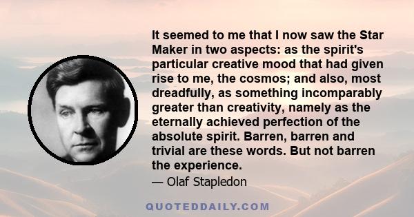 It seemed to me that I now saw the Star Maker in two aspects: as the spirit's particular creative mood that had given rise to me, the cosmos; and also, most dreadfully, as something incomparably greater than creativity,
