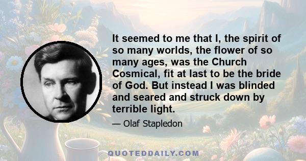 It seemed to me that I, the spirit of so many worlds, the flower of so many ages, was the Church Cosmical, fit at last to be the bride of God. But instead I was blinded and seared and struck down by terrible light.