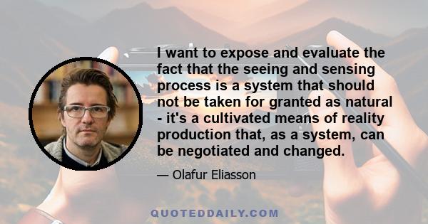 I want to expose and evaluate the fact that the seeing and sensing process is a system that should not be taken for granted as natural - it's a cultivated means of reality production that, as a system, can be negotiated
