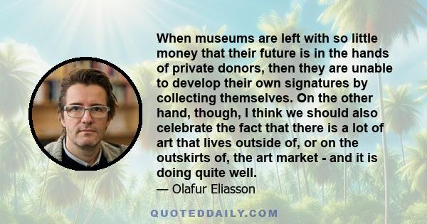 When museums are left with so little money that their future is in the hands of private donors, then they are unable to develop their own signatures by collecting themselves. On the other hand, though, I think we should