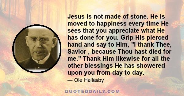 Jesus is not made of stone. He is moved to happiness every time He sees that you appreciate what He has done for you. Grip His pierced hand and say to Him, I thank Thee, Savior , because Thou hast died for me. Thank Him