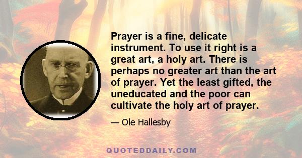 Prayer is a fine, delicate instrument. To use it right is a great art, a holy art. There is perhaps no greater art than the art of prayer. Yet the least gifted, the uneducated and the poor can cultivate the holy art of