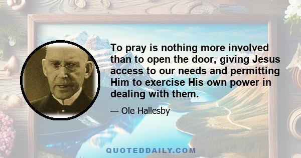 To pray is nothing more involved than to open the door, giving Jesus access to our needs and permitting Him to exercise His own power in dealing with them.