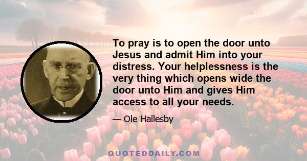 To pray is to open the door unto Jesus and admit Him into your distress. Your helplessness is the very thing which opens wide the door unto Him and gives Him access to all your needs.