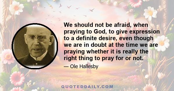 We should not be afraid, when praying to God, to give expression to a definite desire, even though we are in doubt at the time we are praying whether it is really the right thing to pray for or not.