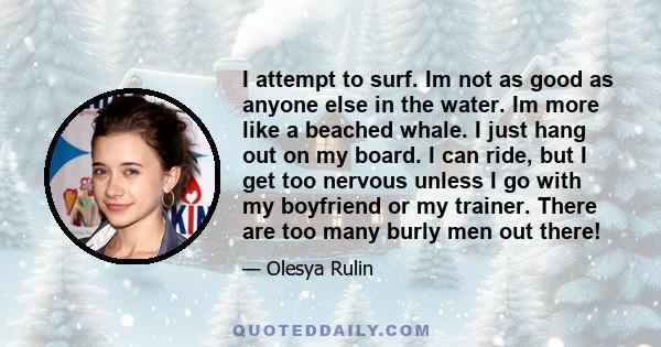 I attempt to surf. Im not as good as anyone else in the water. Im more like a beached whale. I just hang out on my board. I can ride, but I get too nervous unless I go with my boyfriend or my trainer. There are too many