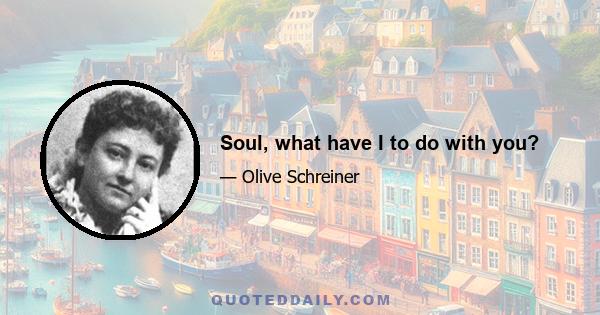 Soul, what have I to do with you?