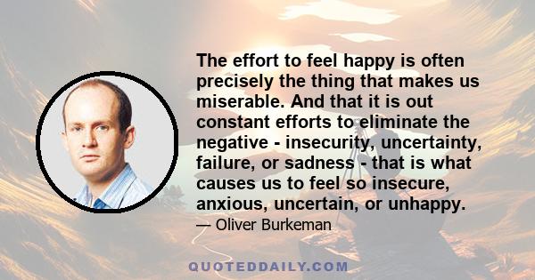 The effort to feel happy is often precisely the thing that makes us miserable. And that it is out constant efforts to eliminate the negative - insecurity, uncertainty, failure, or sadness - that is what causes us to
