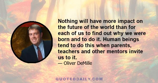 Nothing will have more impact on the future of the world than for each of us to find out why we were born and to do it. Human beings tend to do this when parents, teachers and other mentors invite us to it.