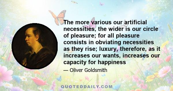 The more various our artificial necessities, the wider is our circle of pleasure; for all pleasure consists in obviating necessities as they rise; luxury, therefore, as it increases our wants, increases our capacity for
