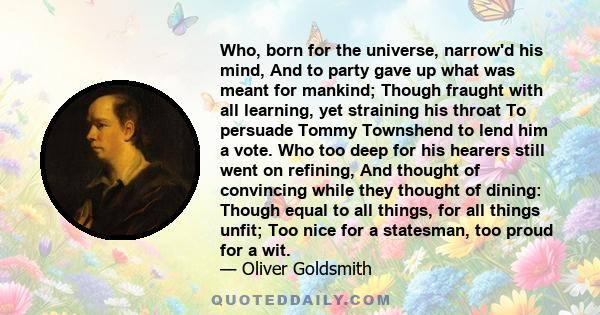 Who, born for the universe, narrow'd his mind, And to party gave up what was meant for mankind; Though fraught with all learning, yet straining his throat To persuade Tommy Townshend to lend him a vote. Who too deep for