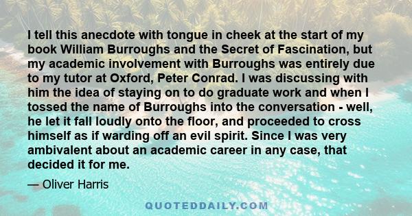 I tell this anecdote with tongue in cheek at the start of my book William Burroughs and the Secret of Fascination, but my academic involvement with Burroughs was entirely due to my tutor at Oxford, Peter Conrad. I was