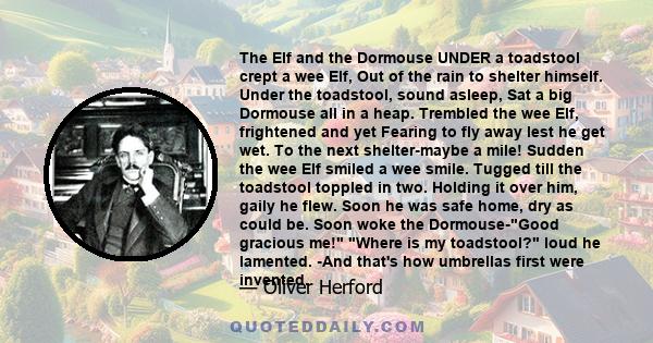 The Elf and the Dormouse UNDER a toadstool crept a wee Elf, Out of the rain to shelter himself. Under the toadstool, sound asleep, Sat a big Dormouse all in a heap. Trembled the wee Elf, frightened and yet Fearing to