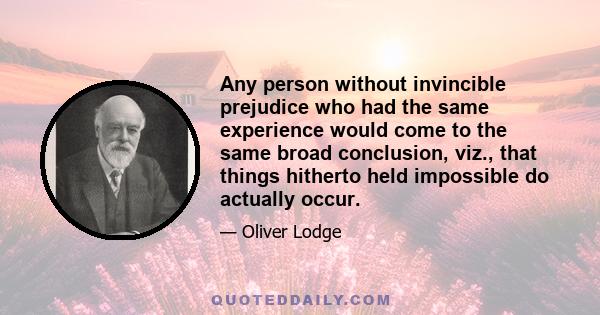 Any person without invincible prejudice who had the same experience would come to the same broad conclusion, viz., that things hitherto held impossible do actually occur.
