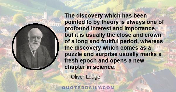 The discovery which has been pointed to by theory is always one of profound interest and importance, but it is usually the close and crown of a long and fruitful period, whereas the discovery which comes as a puzzle and