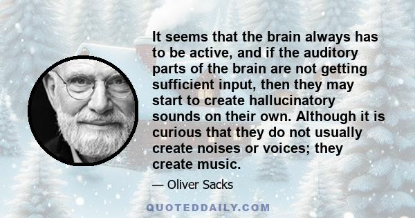It seems that the brain always has to be active, and if the auditory parts of the brain are not getting sufficient input, then they may start to create hallucinatory sounds on their own. Although it is curious that they
