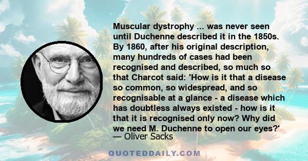 Muscular dystrophy ... was never seen until Duchenne described it in the 1850s. By 1860, after his original description, many hundreds of cases had been recognised and described, so much so that Charcot said: 'How is it