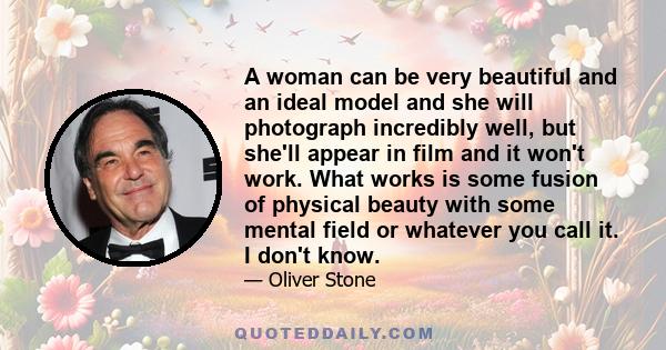 A woman can be very beautiful and an ideal model and she will photograph incredibly well, but she'll appear in film and it won't work. What works is some fusion of physical beauty with some mental field or whatever you