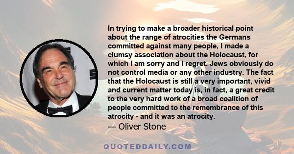 In trying to make a broader historical point about the range of atrocities the Germans committed against many people, I made a clumsy association about the Holocaust, for which I am sorry and I regret. Jews obviously do