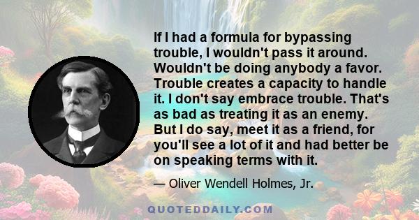 If I had a formula for bypassing trouble, I wouldn't pass it around. Wouldn't be doing anybody a favor. Trouble creates a capacity to handle it. I don't say embrace trouble. That's as bad as treating it as an enemy. But