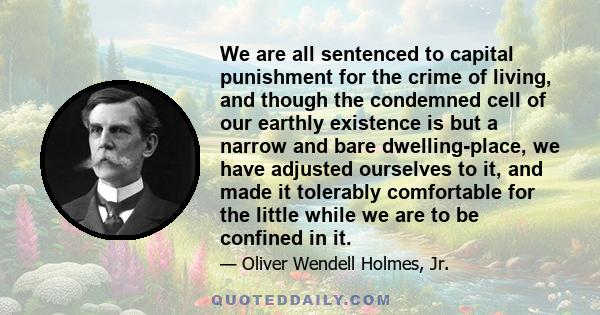 We are all sentenced to capital punishment for the crime of living, and though the condemned cell of our earthly existence is but a narrow and bare dwelling-place, we have adjusted ourselves to it, and made it tolerably