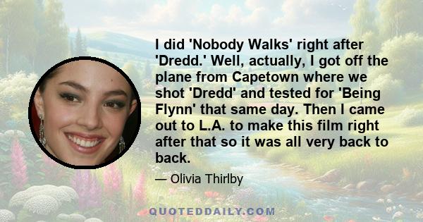 I did 'Nobody Walks' right after 'Dredd.' Well, actually, I got off the plane from Capetown where we shot 'Dredd' and tested for 'Being Flynn' that same day. Then I came out to L.A. to make this film right after that so