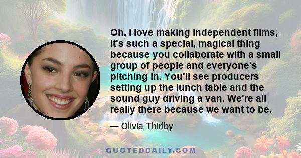 Oh, I love making independent films, it's such a special, magical thing because you collaborate with a small group of people and everyone's pitching in. You'll see producers setting up the lunch table and the sound guy