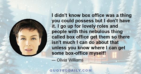I didn't know box office was a thing you could possess but I don't have it. I go up for lovely roles and people with this nebulous thing called box office get them so there isn't much I can do about that unless you know