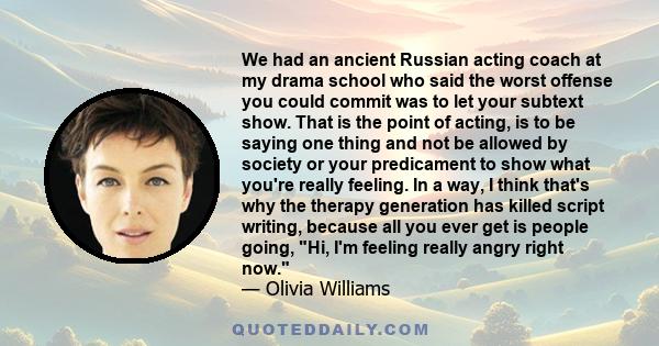 We had an ancient Russian acting coach at my drama school who said the worst offense you could commit was to let your subtext show. That is the point of acting, is to be saying one thing and not be allowed by society or