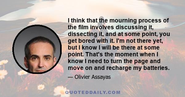 I think that the mourning process of the film involves discussing it, dissecting it, and at some point, you get bored with it. I'm not there yet, but I know I will be there at some point. That's the moment when I know I
