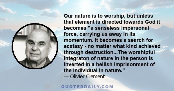 Our nature is to worship, but unless that element is directed towards God it becomes a senseless impersonal force, carrying us away in its momentum. It becomes a search for ecstasy - no matter what kind achieved through