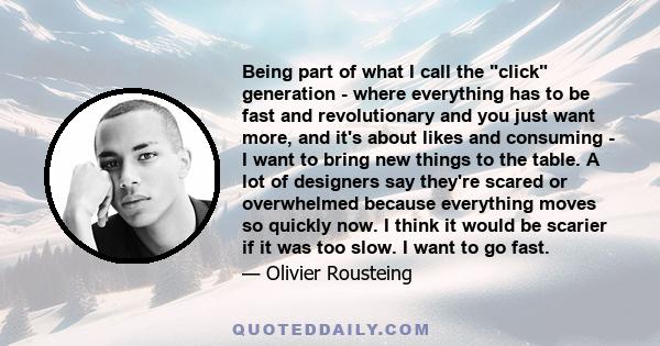 Being part of what I call the click generation - where everything has to be fast and revolutionary and you just want more, and it's about likes and consuming - I want to bring new things to the table. A lot of designers