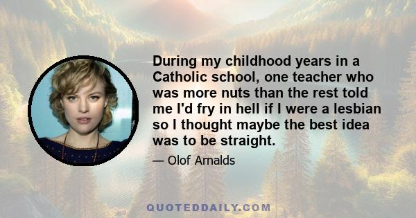 During my childhood years in a Catholic school, one teacher who was more nuts than the rest told me I'd fry in hell if I were a lesbian so I thought maybe the best idea was to be straight.
