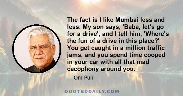 The fact is I like Mumbai less and less. My son says, 'Baba, let's go for a drive', and I tell him, 'Where's the fun of a drive in this place?' You get caught in a million traffic jams, and you spend time cooped in your