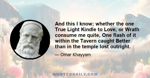 And this I know; whether the one True Light Kindle to Love, or Wrath consume me quite, One flash of it within the Tavern caught Better than in the temple lost outright.