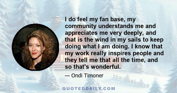 I do feel my fan base, my community understands me and appreciates me very deeply, and that is the wind in my sails to keep doing what I am doing. I know that my work really inspires people and they tell me that all the