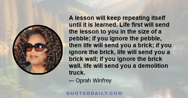 A lesson will keep repeating itself until it is learned. Life first will send the lesson to you in the size of a pebble; if you ignore the pebble, then life will send you a brick; if you ignore the brick, life will send